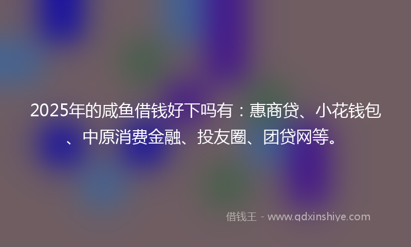 2025年的咸鱼借钱好下吗有：惠商贷、小花钱包、中原消费金融、投友圈、团贷网等。