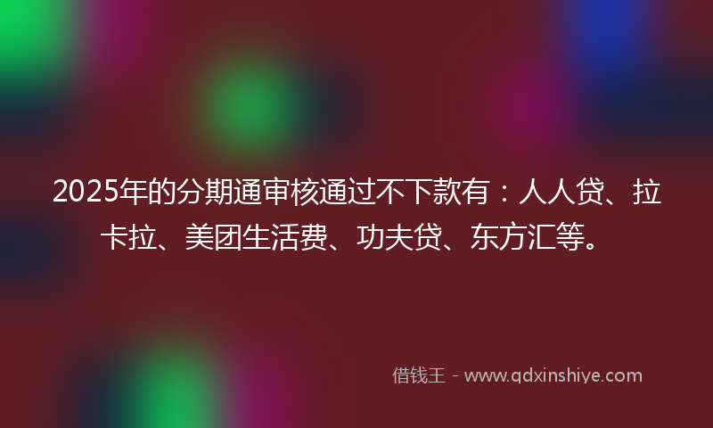 2025年的分期通审核通过不下款有：人人贷、拉卡拉、美团生活费、功夫贷、东方汇等。