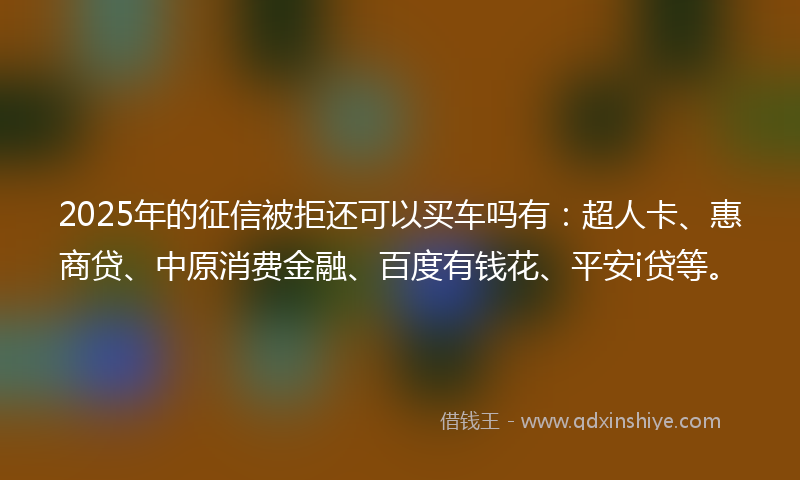 2025年的征信被拒还可以买车吗有：超人卡、惠商贷、中原消费金融、百度有钱花、平安i贷等。