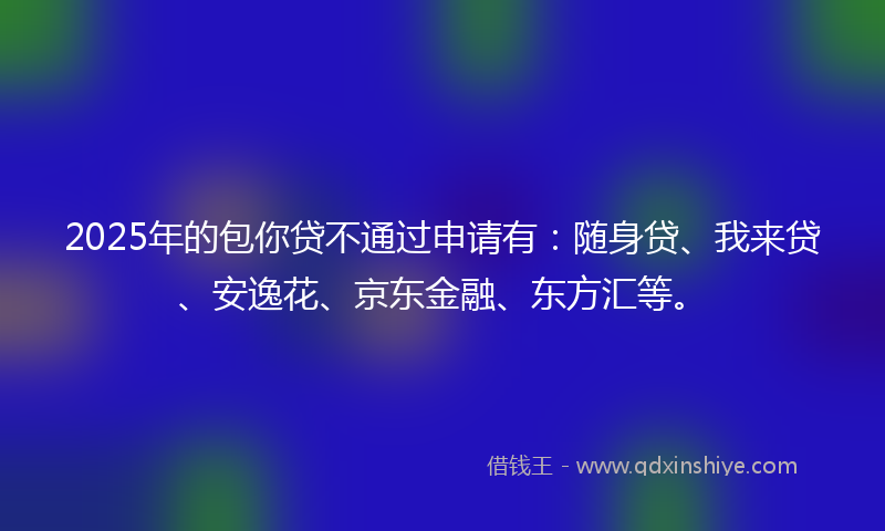 2025年的包你贷不通过申请有：随身贷、我来贷、安逸花、京东金融、东方汇等。
