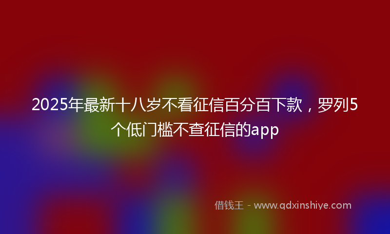 2025年最新十八岁不看征信百分百下款，罗列5个低门槛不查征信的app