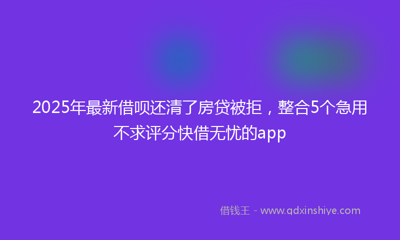 2025年最新借呗还清了房贷被拒，整合5个急用不求评分快借无忧的app