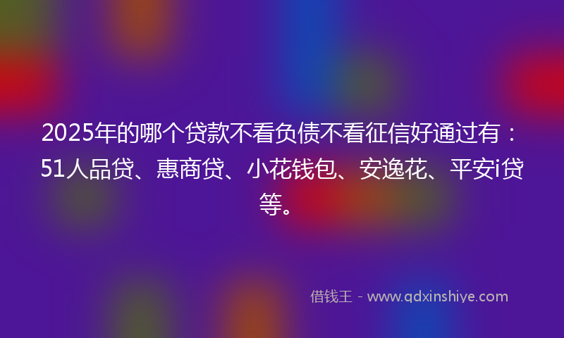 2025年的哪个贷款不看负债不看征信好通过有：51人品贷、惠商贷、小花钱包、安逸花、平安i贷等。