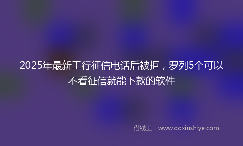 2025年最新工行征信电话后被拒，罗列5个可以不看征信就能下款的软件