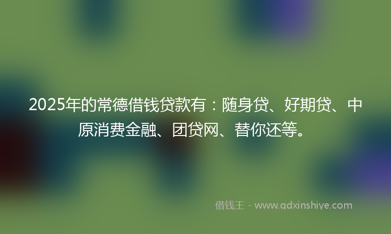 2025年的常德借钱贷款有：随身贷、好期贷、中原消费金融、团贷网、替你还等。