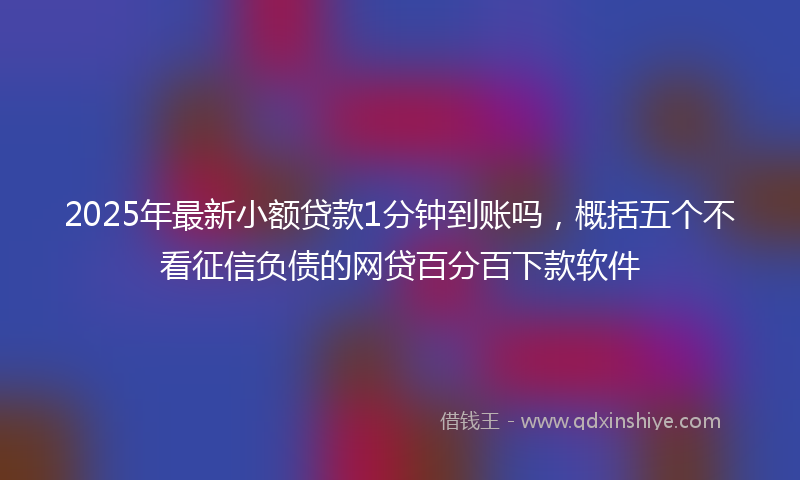 2025年最新小额贷款1分钟到账吗，概括五个不看征信负债的网贷百分百下款软件