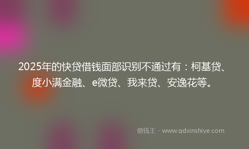 2025年的快贷借钱面部识别不通过有：柯基贷、度小满金融、e微贷、我来贷、安逸花等。