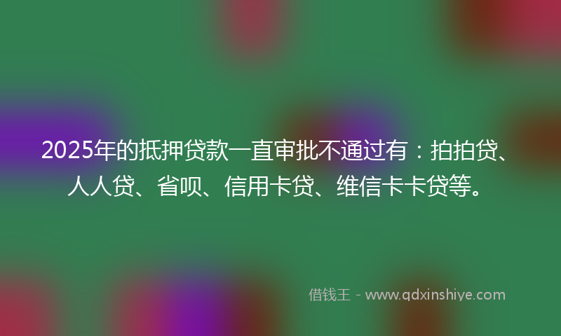 2025年的抵押贷款一直审批不通过有：拍拍贷、人人贷、省呗、信用卡贷、维信卡卡贷等。