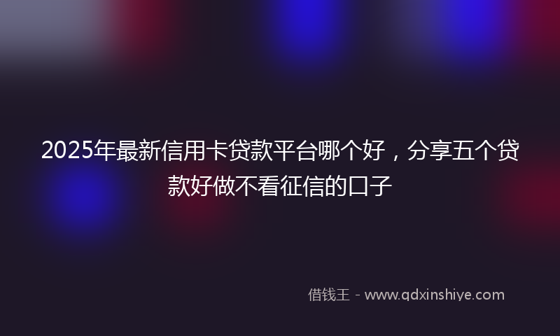 2025年最新信用卡贷款平台哪个好，分享五个贷款好做不看征信的口子