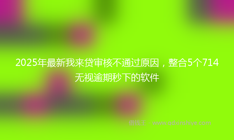 2025年最新我来贷审核不通过原因，整合5个714无视逾期秒下的软件
