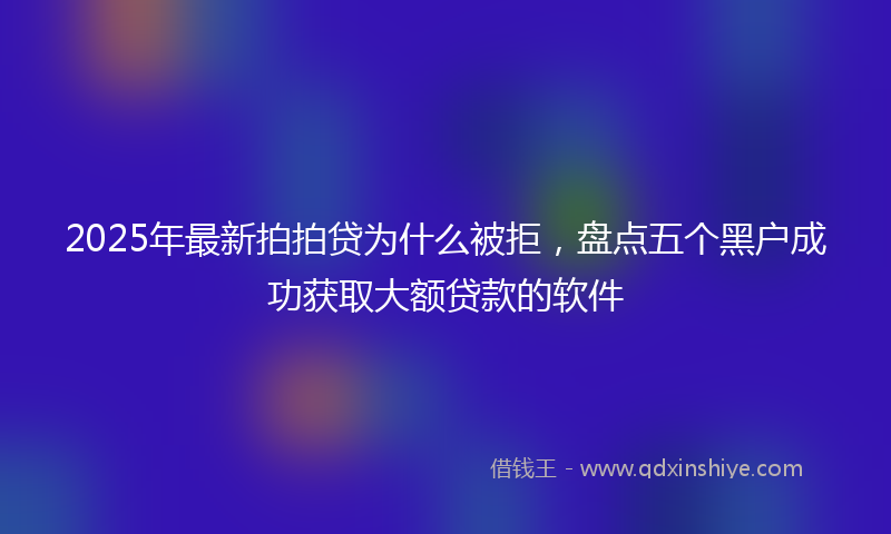 2025年最新拍拍贷为什么被拒，盘点五个黑户成功获取大额贷款的软件