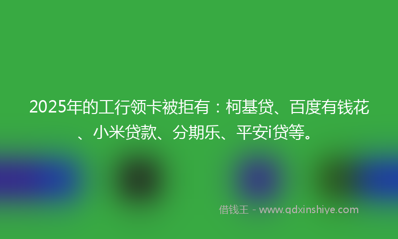 2025年的工行领卡被拒有：柯基贷、百度有钱花、小米贷款、分期乐、平安i贷等。