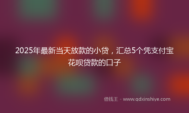 2025年最新当天放款的小贷，汇总5个凭支付宝花呗贷款的口子