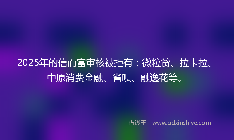 2025年的信而富审核被拒有：微粒贷、拉卡拉、中原消费金融、省呗、融逸花等。