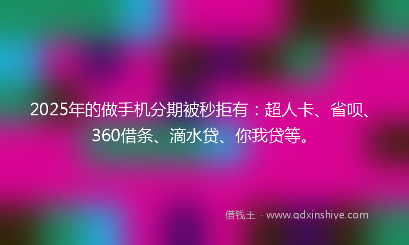 2025年的做手机分期被秒拒有：超人卡、省呗、360借条、滴水贷、你我贷等。