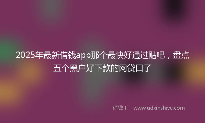 2025年最新借钱app那个最快好通过贴吧，盘点五个黑户好下款的网贷口子