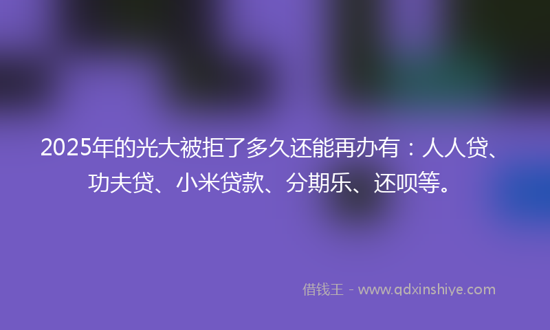 2025年的光大被拒了多久还能再办有：人人贷、功夫贷、小米贷款、分期乐、还呗等。