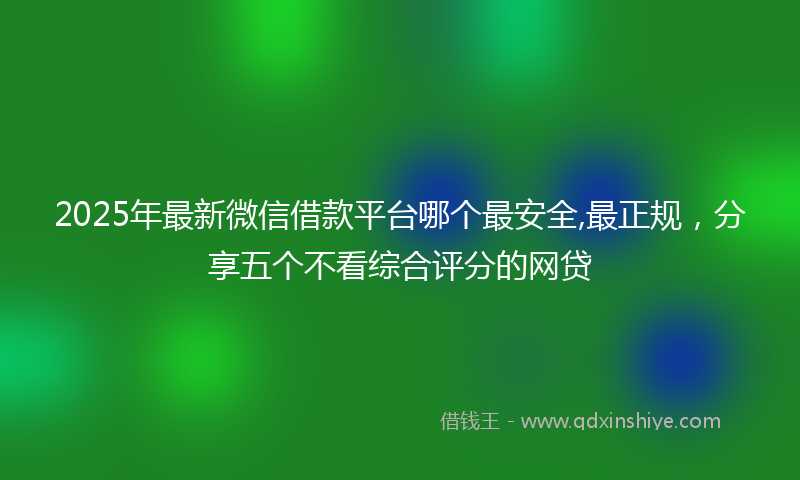 2025年最新微信借款平台哪个最安全,最正规，分享五个不看综合评分的网贷