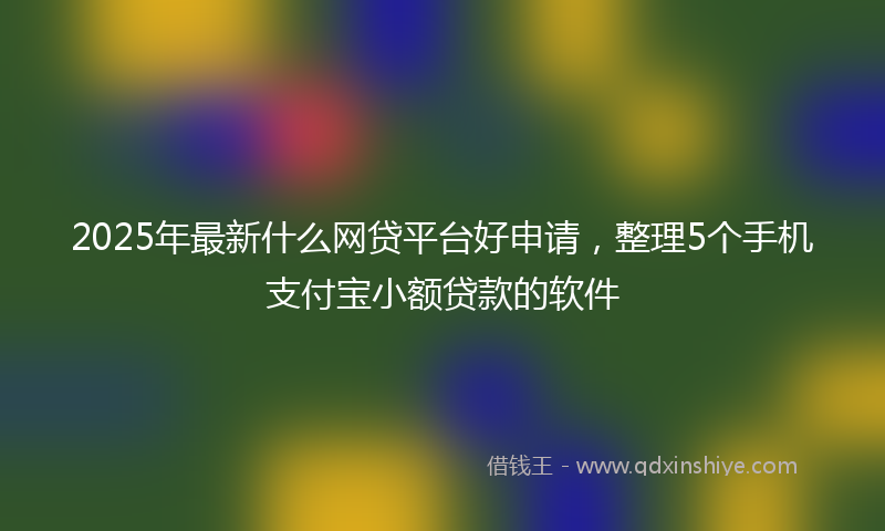 2025年最新什么网贷平台好申请，整理5个手机支付宝小额贷款的软件