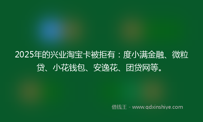 2025年的兴业淘宝卡被拒有：度小满金融、微粒贷、小花钱包、安逸花、团贷网等。