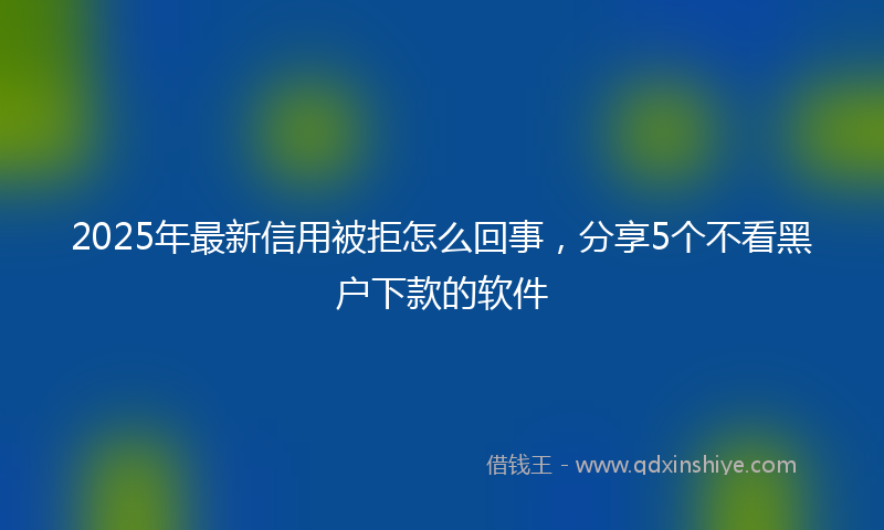2025年最新信用被拒怎么回事，分享5个不看黑户下款的软件