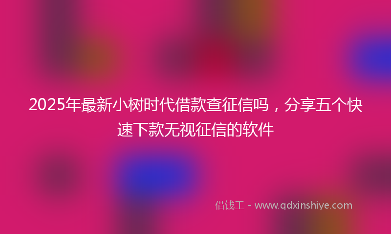 2025年最新小树时代借款查征信吗，分享五个快速下款无视征信的软件
