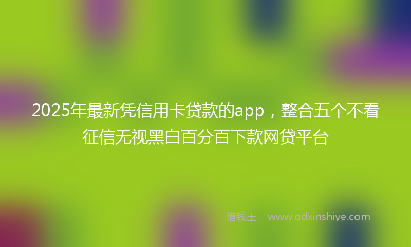 2025年最新凭信用卡贷款的app，整合五个不看征信无视黑白百分百下款网贷平台