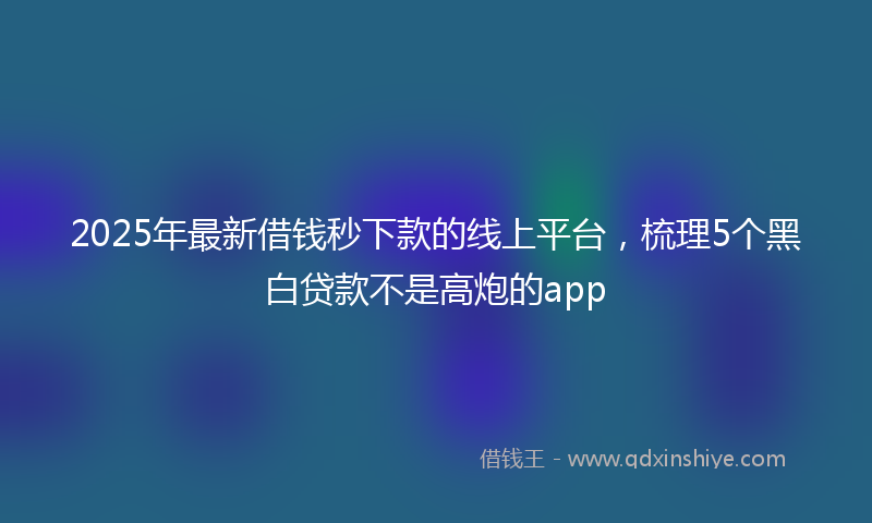 2025年最新借钱秒下款的线上平台，梳理5个黑白贷款不是高炮的app