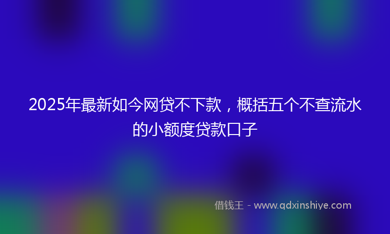 2025年最新如今网贷不下款，概括五个不查流水的小额度贷款口子