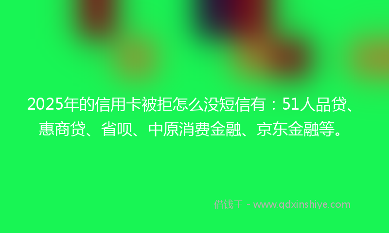 2025年的信用卡被拒怎么没短信有：51人品贷、惠商贷、省呗、中原消费金融、京东金融等。
