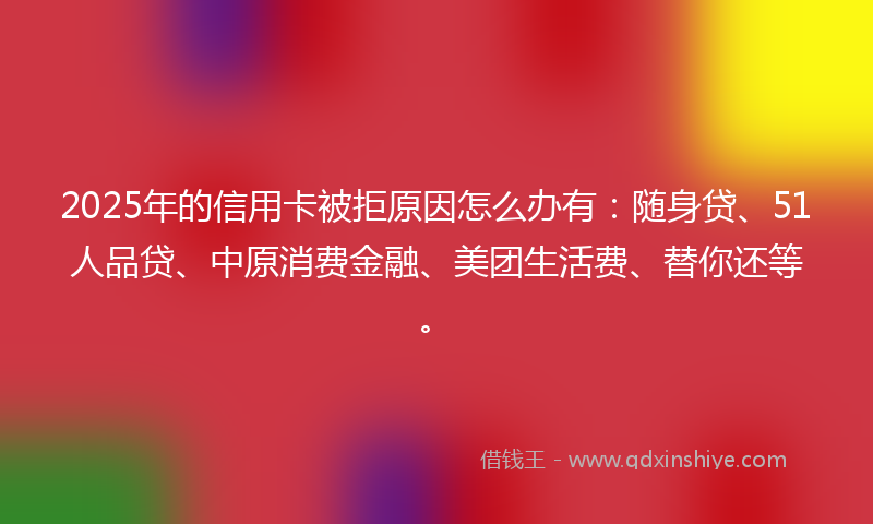 2025年的信用卡被拒原因怎么办有：随身贷、51人品贷、中原消费金融、美团生活费、替你还等。