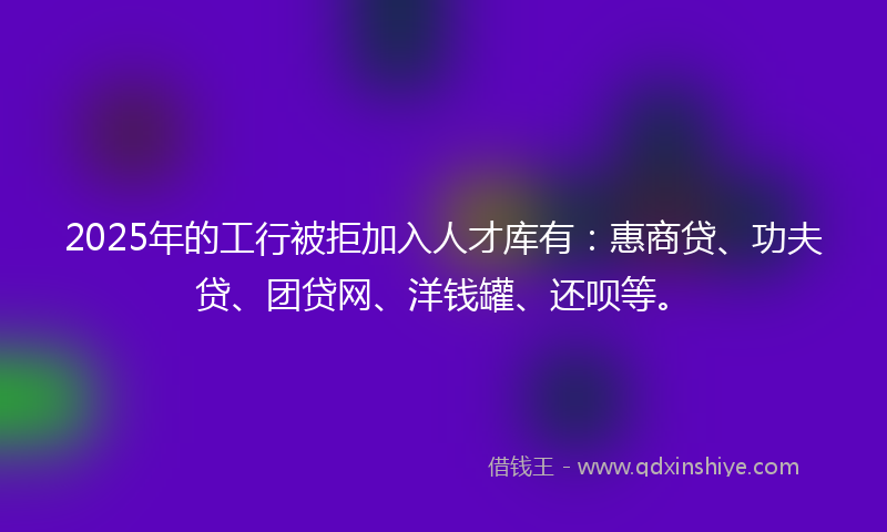 2025年的工行被拒加入人才库有：惠商贷、功夫贷、团贷网、洋钱罐、还呗等。
