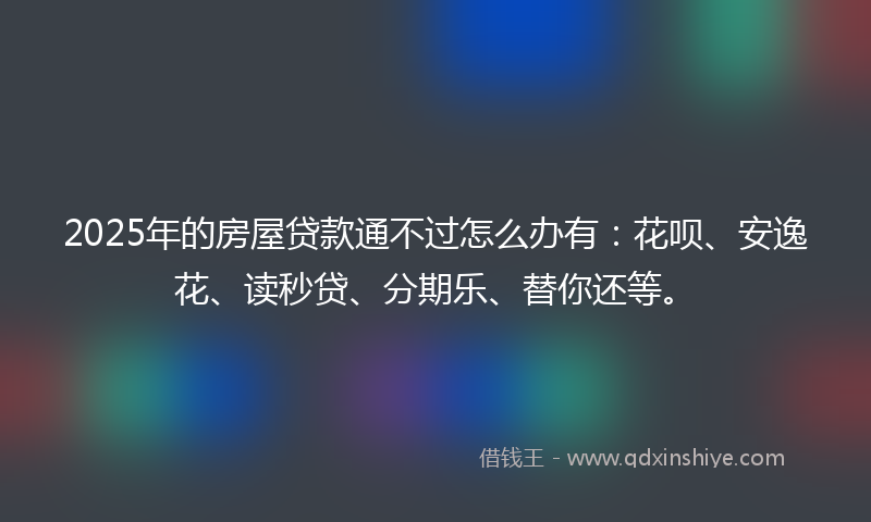 2025年的房屋贷款通不过怎么办有：花呗、安逸花、读秒贷、分期乐、替你还等。