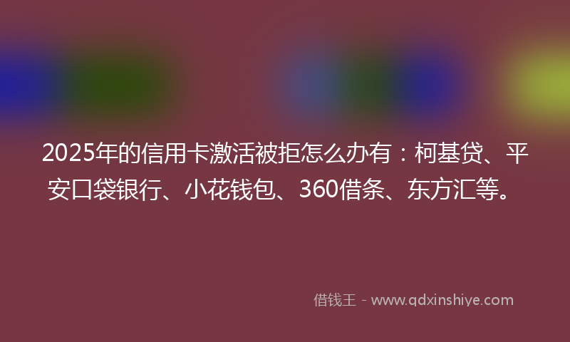 2025年的信用卡激活被拒怎么办有：柯基贷、平安口袋银行、小花钱包、360借条、东方汇等。