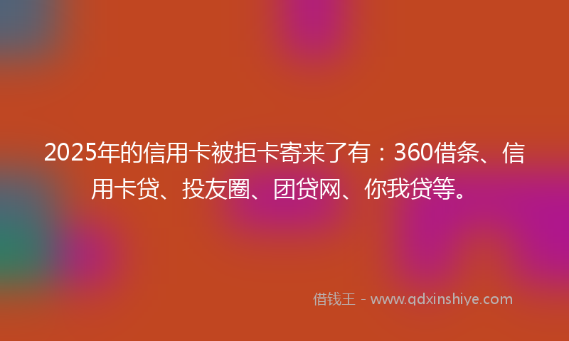 2025年的信用卡被拒卡寄来了有：360借条、信用卡贷、投友圈、团贷网、你我贷等。