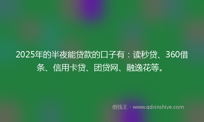 2025年的半夜能贷款的口子有：读秒贷、360借条、信用卡贷、团贷网、融逸花等。