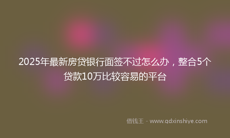 2025年最新房贷银行面签不过怎么办，整合5个贷款10万比较容易的平台