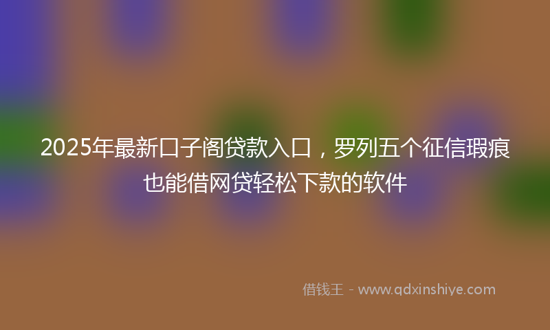 2025年最新口子阁贷款入口，罗列五个征信瑕疵也能借网贷轻松下款的软件