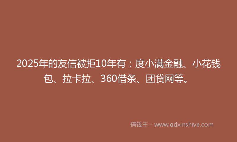 2025年的友信被拒10年有：度小满金融、小花钱包、拉卡拉、360借条、团贷网等。