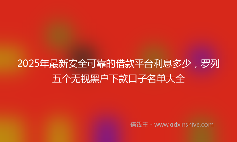 2025年最新安全可靠的借款平台利息多少，罗列五个无视黑户下款口子名单大全