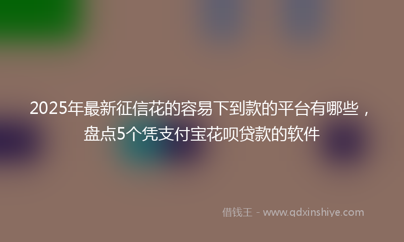 2025年最新征信花的容易下到款的平台有哪些，盘点5个凭支付宝花呗贷款的软件