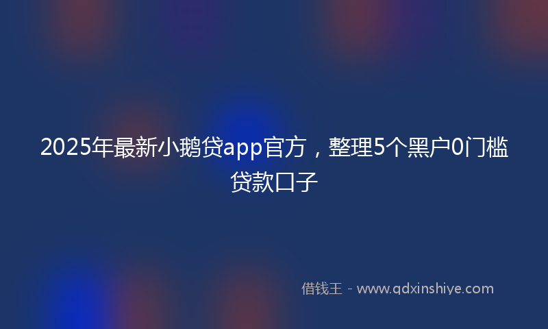 2025年最新小鹅贷app官方，整理5个黑户0门槛贷款口子