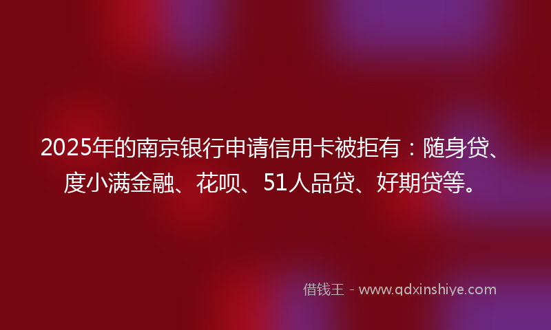 2025年的南京银行申请信用卡被拒有：随身贷、度小满金融、花呗、51人品贷、好期贷等。