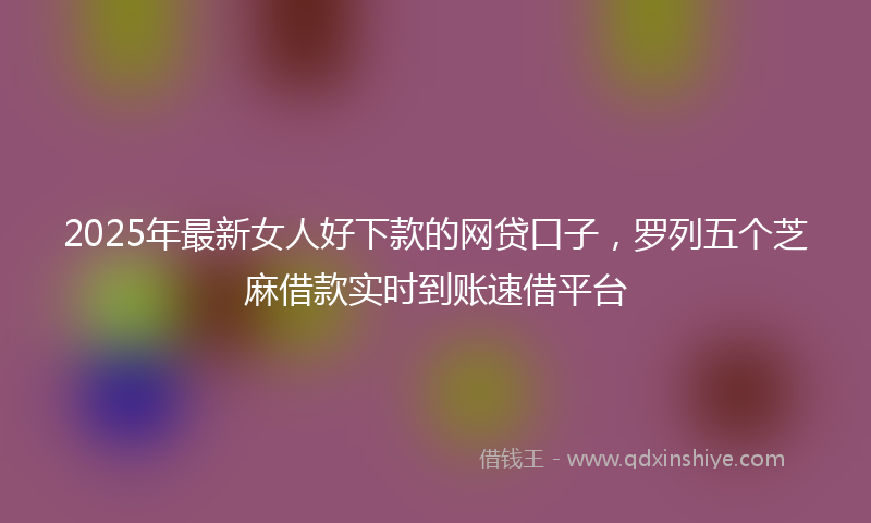 2025年最新女人好下款的网贷口子，罗列五个芝麻借款实时到账速借平台