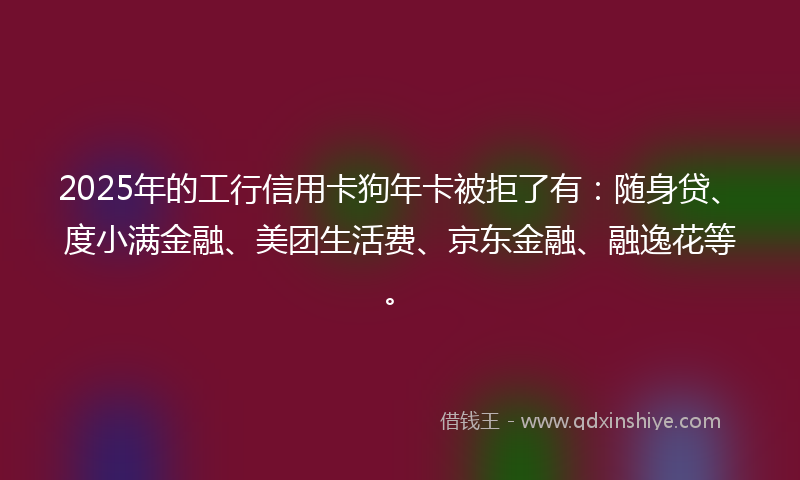 2025年的工行信用卡狗年卡被拒了有：随身贷、度小满金融、美团生活费、京东金融、融逸花等。