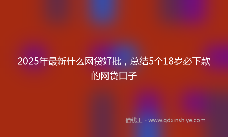 2025年最新什么网贷好批，总结5个18岁必下款的网贷口子