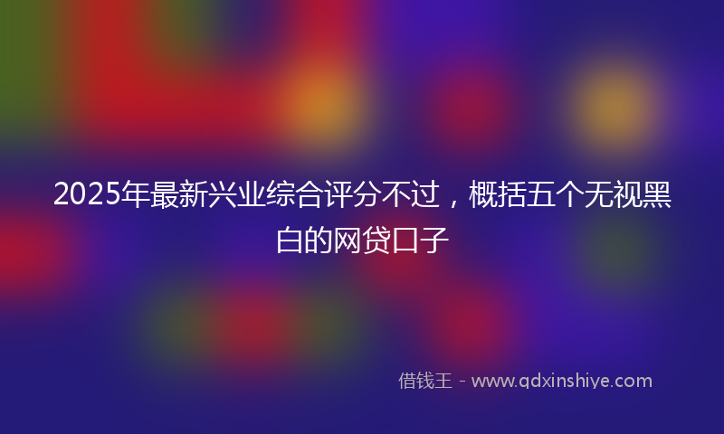 2025年最新兴业综合评分不过，概括五个无视黑白的网贷口子