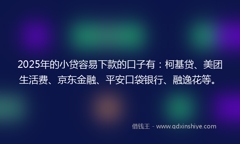 2025年的小贷容易下款的口子有：柯基贷、美团生活费、京东金融、平安口袋银行、融逸花等。