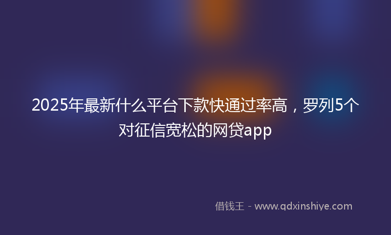 2025年最新什么平台下款快通过率高，罗列5个对征信宽松的网贷app