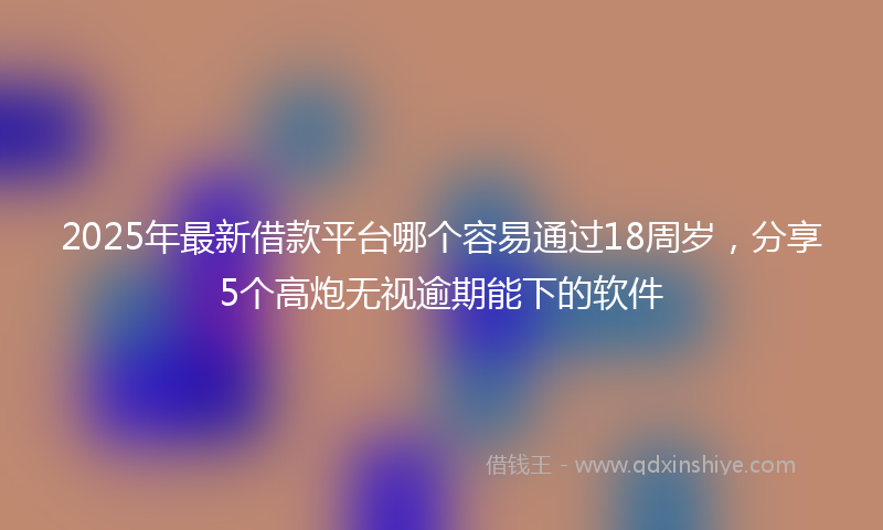 2025年最新借款平台哪个容易通过18周岁，分享5个高炮无视逾期能下的软件